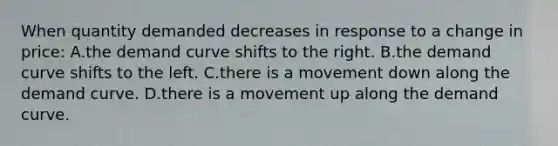 When quantity demanded decreases in response to a change in price: A.the demand curve shifts to the right. B.the demand curve shifts to the left. C.there is a movement down along the demand curve. D.there is a movement up along the demand curve.