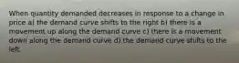 When quantity demanded decreases in response to a change in price a) the demand curve shifts to the right b) there is a movement up along the demand curve c) there is a movement down along the demand curve d) the demand curve shifts to the left