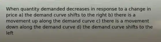 When quantity demanded decreases in response to a change in price a) the demand curve shifts to the right b) there is a movement up along the demand curve c) there is a movement down along the demand curve d) the demand curve shifts to the left