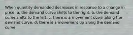 When quantity demanded decreases in response to a change in price: a. the demand curve shifts to the right. b. the demand curve shifts to the left. c. there is a movement down along the demand curve. d. there is a movement up along the demand curve.