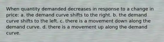 When quantity demanded decreases in response to a change in price: a. the demand curve shifts to the right. b. the demand curve shifts to the left. c. there is a movement down along the demand curve. d. there is a movement up along the demand curve.