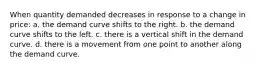 When quantity demanded decreases in response to a change in price: a. the demand curve shifts to the right. b. the demand curve shifts to the left. c. there is a vertical shift in the demand curve. d. there is a movement from one point to another along the demand curve.