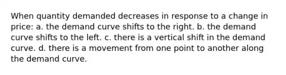 When quantity demanded decreases in response to a change in price: a. the demand curve shifts to the right. b. the demand curve shifts to the left. c. there is a vertical shift in the demand curve. d. there is a movement from one point to another along the demand curve.