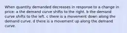 When quantity demanded decreases in response to a change in price: a the demand curve shifts to the right. b the demand curve shifts to the left. c there is a movement down along the demand curve. d there is a movement up along the demand curve.