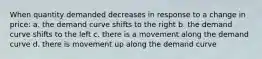 When quantity demanded decreases in response to a change in price: a. the demand curve shifts to the right b. the demand curve shifts to the left c. there is a movement along the demand curve d. there is movement up along the demand curve