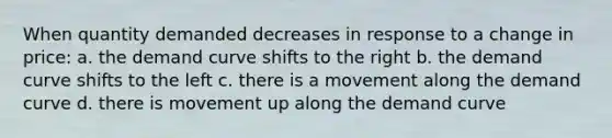 When quantity demanded decreases in response to a change in price: a. the demand curve shifts to the right b. the demand curve shifts to the left c. there is a movement along the demand curve d. there is movement up along the demand curve