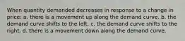 When quantity demanded decreases in response to a change in price: a. there is a movement up along the demand curve. b. the demand curve shifts to the left. c. the demand curve shifts to the right. d. there is a movement down along the demand curve.