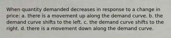 When quantity demanded decreases in response to a change in price: a. there is a movement up along the demand curve. b. the demand curve shifts to the left. c. the demand curve shifts to the right. d. there is a movement down along the demand curve.