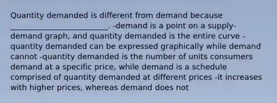 Quantity demanded is different from demand because _________________________. -demand is a point on a supply-demand graph, and quantity demanded is the entire curve -quantity demanded can be expressed graphically while demand cannot -quantity demanded is the number of units consumers demand at a specific price, while demand is a schedule comprised of quantity demanded at different prices -it increases with higher prices, whereas demand does not