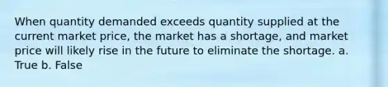 When quantity demanded exceeds quantity supplied at the current market price, the market has a shortage, and market price will likely rise in the future to eliminate the shortage. a. True b. False