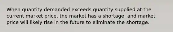 When quantity demanded exceeds quantity supplied at the current market price, the market has a shortage, and market price will likely rise in the future to eliminate the shortage.