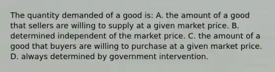 The quantity demanded of a good is: A. the amount of a good that sellers are willing to supply at a given market price. B. determined independent of the market price. C. the amount of a good that buyers are willing to purchase at a given market price. D. always determined by government intervention.