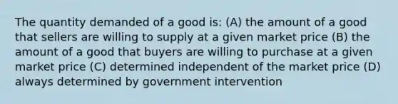 The quantity demanded of a good is: (A) the amount of a good that sellers are willing to supply at a given market price (B) the amount of a good that buyers are willing to purchase at a given market price (C) determined independent of the market price (D) always determined by government intervention