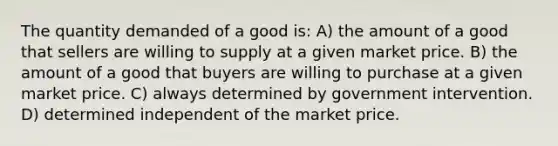 The quantity demanded of a good is: A) the amount of a good that sellers are willing to supply at a given market price. B) the amount of a good that buyers are willing to purchase at a given market price. C) always determined by government intervention. D) determined independent of the market price.