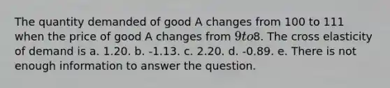 The quantity demanded of good A changes from 100 to 111 when the price of good A changes from 9 to8. The cross elasticity of demand is a. 1.20. b. -1.13. c. 2.20. d. -0.89. e. There is not enough information to answer the question.