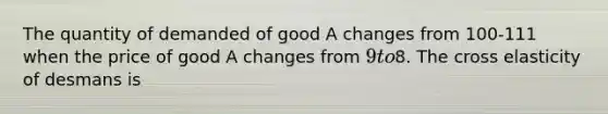 The quantity of demanded of good A changes from 100-111 when the price of good A changes from 9 to8. The cross elasticity of desmans is