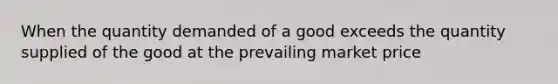 When the quantity demanded of a good exceeds the quantity supplied of the good at the prevailing market price