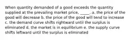 ​When quantity demanded of a good exceeds the quantity supplied at the prevailing market price, _____. a. ​the price of the good will decrease b. ​the price of the good will tend to increase c. ​the demand curve shifts rightward until the surplus is eliminated d. ​the market is in equilibrium e. ​the supply curve shifts leftward until the surplus is eliminated