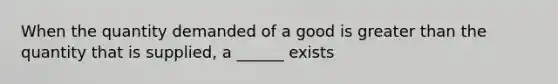 When the quantity demanded of a good is greater than the quantity that is supplied, a ______ exists