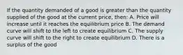 If the quantity demanded of a good is greater than the quantity supplied of the good at the current price, then: A. Price will increase until it reaches the equilibrium price B. The demand curve will shift to the left to create equilibrium C. The supply curve will shift to the right to create equilibrium D. There is a surplus of the good