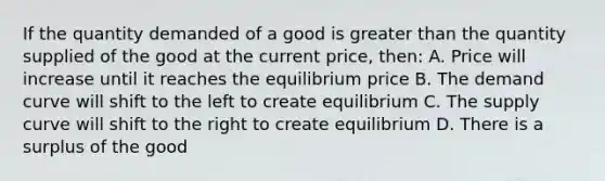 If the quantity demanded of a good is greater than the quantity supplied of the good at the current price, then: A. Price will increase until it reaches the equilibrium price B. The demand curve will shift to the left to create equilibrium C. The supply curve will shift to the right to create equilibrium D. There is a surplus of the good