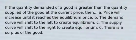 If the quantity demanded of a good is greater than the quantity supplied of the good at the current price, then... a. Price will increase until it reaches the equilibrium price. b. The demand curve will shift to the left to create equilibrium. c. The supply curve will shift to the right to create equilibrium. d. There is a surplus of the good.