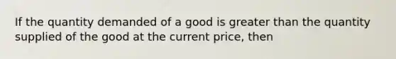 If the quantity demanded of a good is greater than the quantity supplied of the good at the current price, then