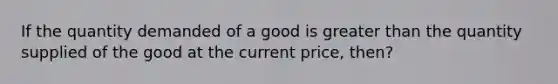 If the quantity demanded of a good is greater than the quantity supplied of the good at the current price, then?