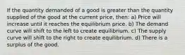 If the quantity demanded of a good is greater than the quantity supplied of the good at the current price, then: a) Price will increase until it reaches the equilibrium price. b) The demand curve will shift to the left to create equilibrium. c) The supply curve will shift to the right to create equilibrium. d) There is a surplus of the good.