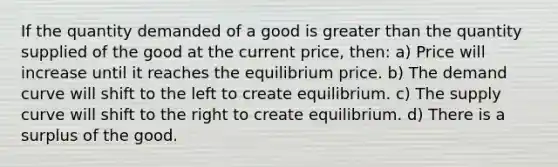 If the quantity demanded of a good is greater than the quantity supplied of the good at the current price, then: a) Price will increase until it reaches the equilibrium price. b) The demand curve will shift to the left to create equilibrium. c) The supply curve will shift to the right to create equilibrium. d) There is a surplus of the good.