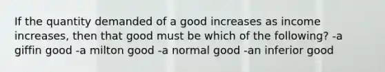 If the quantity demanded of a good increases as income increases, then that good must be which of the following? -a giffin good -a milton good -a normal good -an inferior good