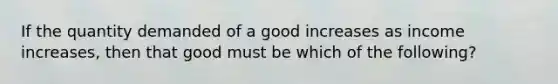 If the quantity demanded of a good increases as income increases, then that good must be which of the following?