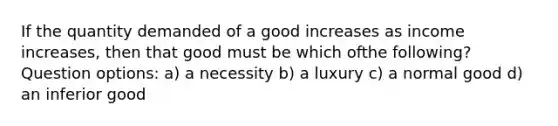 If the quantity demanded of a good increases as income increases, then that good must be which ofthe following? Question options: a) a necessity b) a luxury c) a normal good d) an inferior good