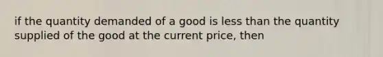 if the quantity demanded of a good is less than the quantity supplied of the good at the current price, then