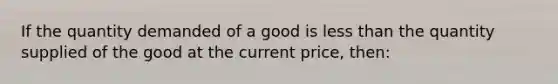 If the quantity demanded of a good is <a href='https://www.questionai.com/knowledge/k7BtlYpAMX-less-than' class='anchor-knowledge'>less than</a> the quantity supplied of the good at the current price, then: