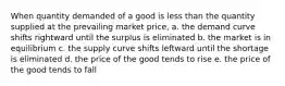 When quantity demanded of a good is less than the quantity supplied at the prevailing market price, a. the demand curve shifts rightward until the surplus is eliminated b. the market is in equilibrium c. the supply curve shifts leftward until the shortage is eliminated d. the price of the good tends to rise e. the price of the good tends to fall