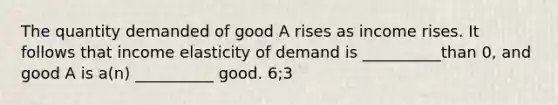 The quantity demanded of good A rises as income rises. It follows that income elasticity of demand is __________than 0, and good A is a(n) __________ good. 6;3