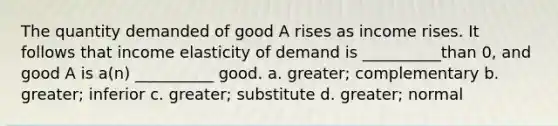 The quantity demanded of good A rises as income rises. It follows that income elasticity of demand is __________than 0, and good A is a(n) __________ good. a. greater; complementary b. greater; inferior c. greater; substitute d. greater; normal