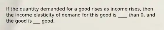 If the quantity demanded for a good rises as income rises, then the income elasticity of demand for this good is ____ than 0, and the good is ___ good.