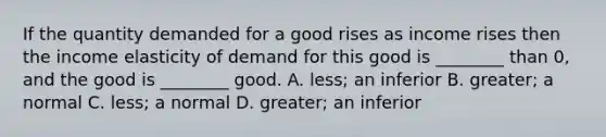 If the quantity demanded for a good rises as income rises then the income elasticity of demand for this good is​ ________ than​ 0, and the good is​ ________ good. A. ​less; an inferior B. ​greater; a normal C. ​less; a normal D. ​greater; an inferior