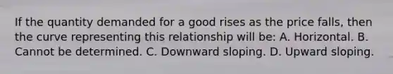 If the quantity demanded for a good rises as the price falls, then the curve representing this relationship will be: A. Horizontal. B. Cannot be determined. C. Downward sloping. D. Upward sloping.