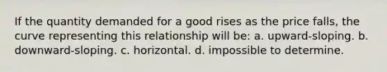 If the quantity demanded for a good rises as the price falls, the curve representing this relationship will be: a. upward-sloping. b. downward-sloping. c. horizontal. d. impossible to determine.