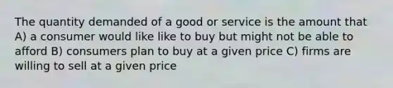 The quantity demanded of a good or service is the amount that A) a consumer would like like to buy but might not be able to afford B) consumers plan to buy at a given price C) firms are willing to sell at a given price