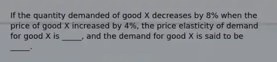 If the quantity demanded of good X decreases by 8% when the price of good X increased by 4%, the price elasticity of demand for good X is _____, and the demand for good X is said to be _____.