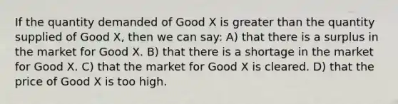 If the quantity demanded of Good X is greater than the quantity supplied of Good X, then we can say: A) that there is a surplus in the market for Good X. B) that there is a shortage in the market for Good X. C) that the market for Good X is cleared. D) that the price of Good X is too high.