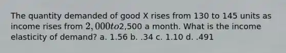 The quantity demanded of good X rises from 130 to 145 units as income rises from 2,000 to2,500 a month. What is the income elasticity of demand? a. 1.56 b. .34 c. 1.10 d. .491