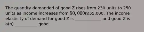 The quantity demanded of good Z rises from 230 units to 250 units as income increases from 50,000 to55,000. The income elasticity of demand for good Z is _____________ and good Z is a(n) ___________ good.