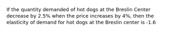 If the quantity demanded of hot dogs at the Breslin Center decrease by 2.5% when the price increases by 4%, then the elasticity of demand for hot dogs at the Breslin center is -1.6