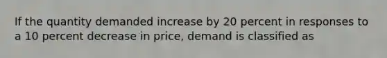 If the quantity demanded increase by 20 percent in responses to a 10 percent decrease in price, demand is classified as