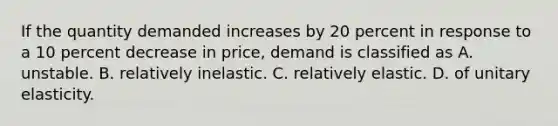 If the quantity demanded increases by 20 percent in response to a 10 percent decrease in price, demand is classified as A. unstable. B. relatively inelastic. C. relatively elastic. D. of unitary elasticity.